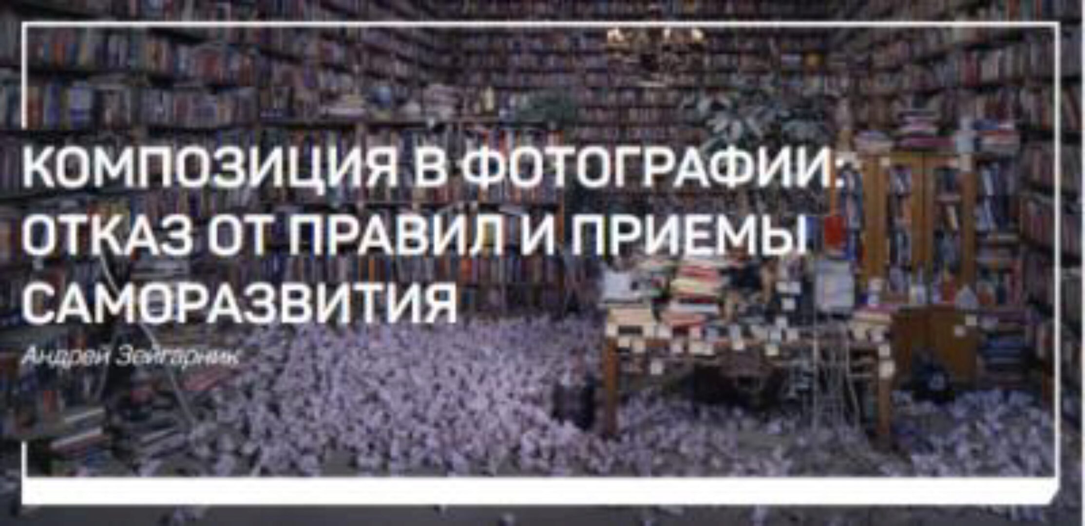 Композиция в фотографии: отказ от правил и приемы саморазвития  (Андрей Зейгарник)